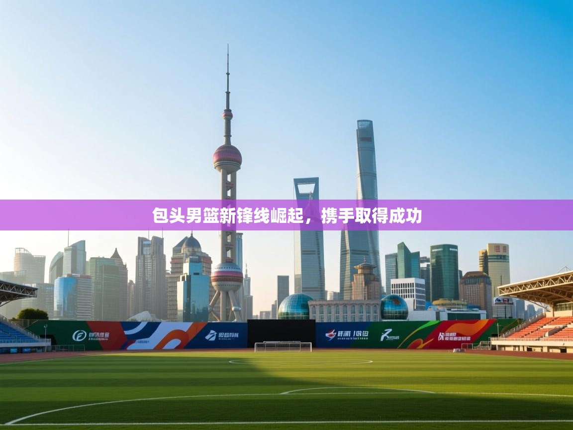 包头男篮新锋线崛起,携手取得成功 第2张