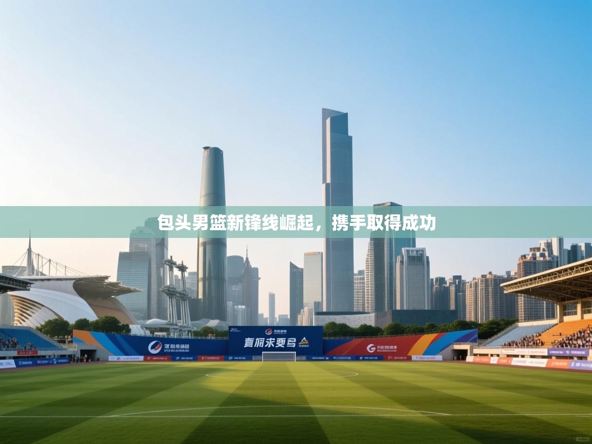 包头男篮新锋线崛起,携手取得成功 第1张